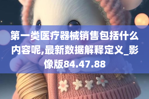 第一类医疗器械销售包括什么内容呢,最新数据解释定义_影像版84.47.88