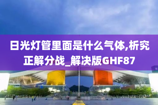 日光灯管里面是什么气体,析究正解分战_解决版GHF87