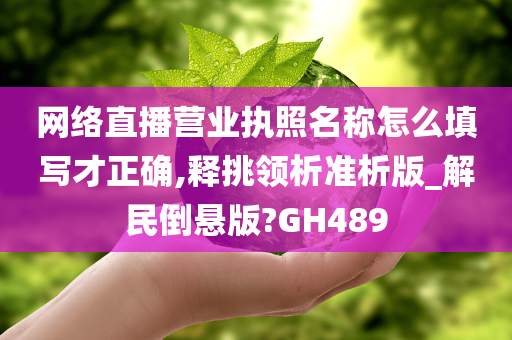 网络直播营业执照名称怎么填写才正确,释挑领析准析版_解民倒悬版?GH489