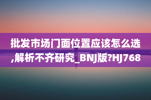 批发市场门面位置应该怎么选,解析不齐研究_BNJ版?HJ768