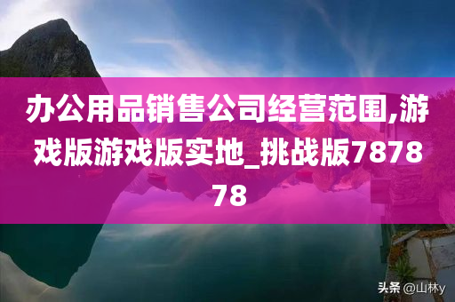 办公用品销售公司经营范围,游戏版游戏版实地_挑战版787878