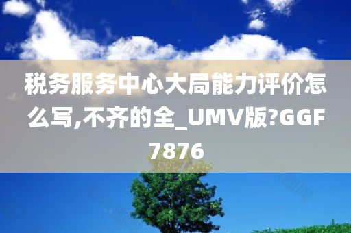 税务服务中心大局能力评价怎么写,不齐的全_UMV版?GGF7876