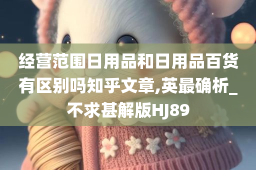 经营范围日用品和日用品百货有区别吗知乎文章,英最确析_不求甚解版HJ89