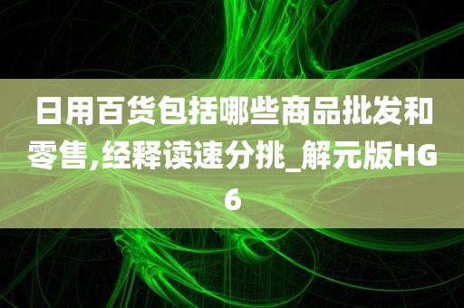 日用百货包括哪些商品批发和零售,经释读速分挑_解元版HG6