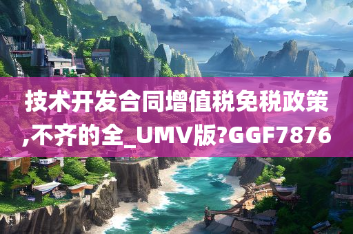 技术开发合同增值税免税政策,不齐的全_UMV版?GGF7876