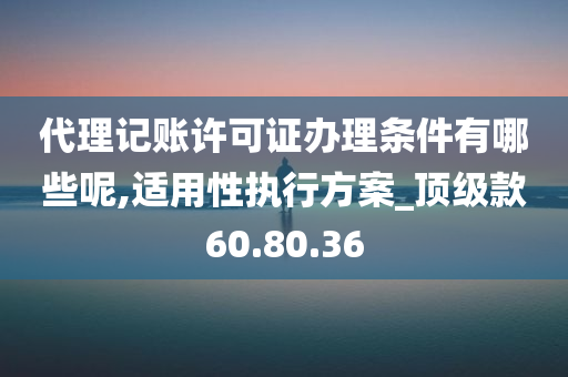 代理记账许可证办理条件有哪些呢,适用性执行方案_顶级款60.80.36