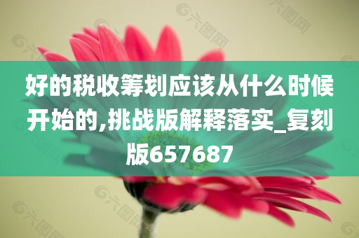 好的税收筹划应该从什么时候开始的,挑战版解释落实_复刻版657687