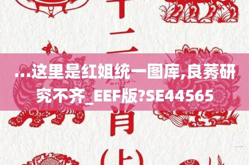 …这里是红姐统一图库,良莠研究不齐_EEF版?SE44565