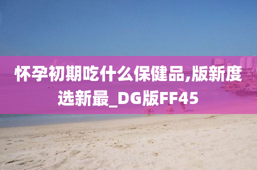 怀孕初期吃什么保健品,版新度选新最_DG版FF45