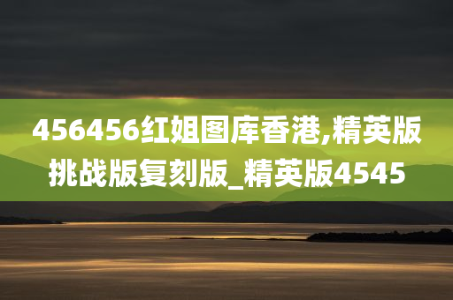 456456红姐图库香港,精英版挑战版复刻版_精英版4545