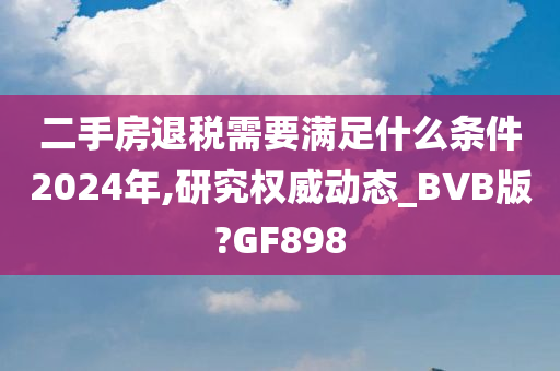 二手房退税需要满足什么条件2024年,研究权威动态_BVB版?GF898