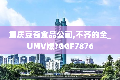 重庆豆奇食品公司,不齐的全_UMV版?GGF7876