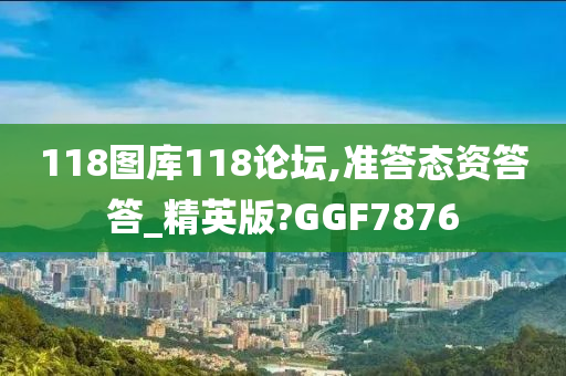 118图库118论坛,准答态资答答_精英版?GGF7876