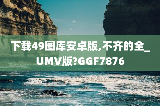 下载49图库安卓版,不齐的全_UMV版?GGF7876