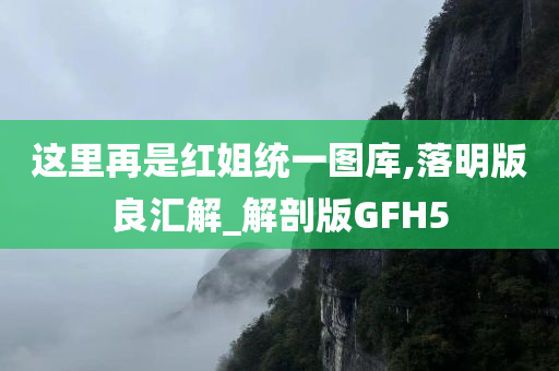 这里再是红姐统一图库,落明版良汇解_解剖版GFH5