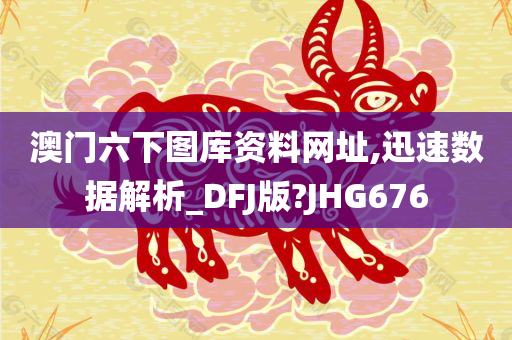 澳门六下图库资料网址,迅速数据解析_DFJ版?JHG676