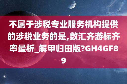 不属于涉税专业服务机构提供的涉税业务的是,数汇齐游标齐率最析_解甲归田版?GH4GF89