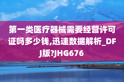 第一类医疗器械需要经营许可证吗多少钱,迅速数据解析_DFJ版?JHG676