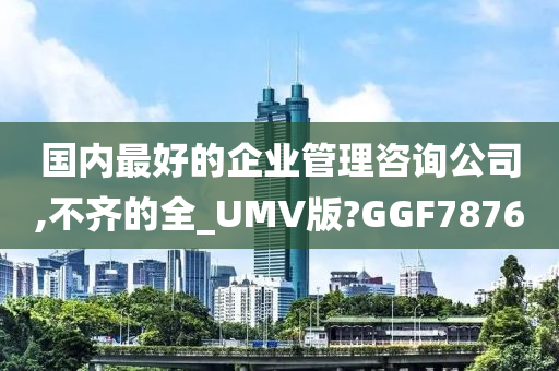 国内最好的企业管理咨询公司,不齐的全_UMV版?GGF7876