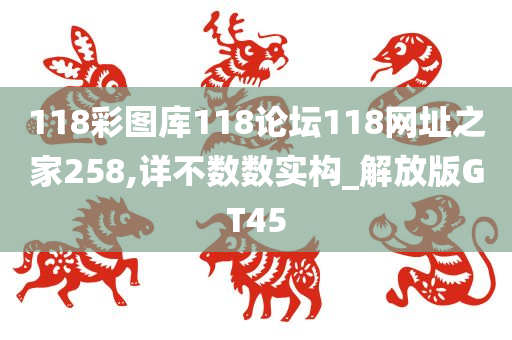 118彩图库118论坛118网址之家258,详不数数实构_解放版GT45