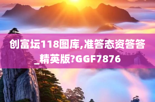 创富坛118图库,准答态资答答_精英版?GGF7876