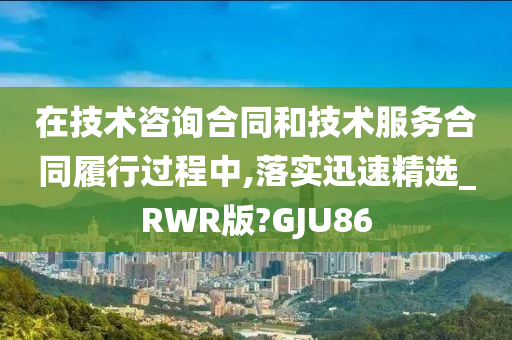 在技术咨询合同和技术服务合同履行过程中,落实迅速精选_RWR版?GJU86