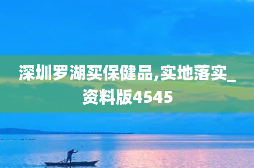 深圳罗湖买保健品,实地落实_资料版4545