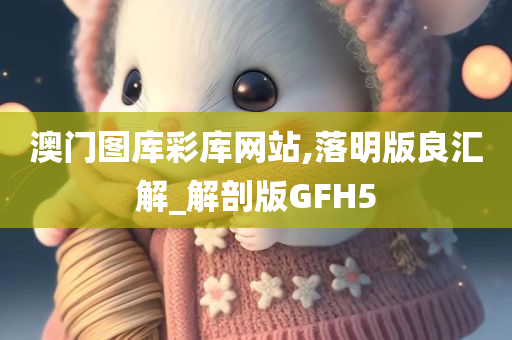 澳门图库彩库网站,落明版良汇解_解剖版GFH5