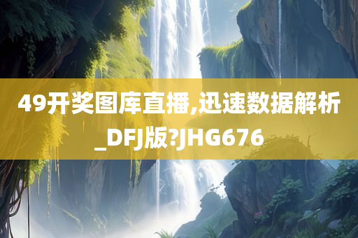 49开奖图库直播,迅速数据解析_DFJ版?JHG676