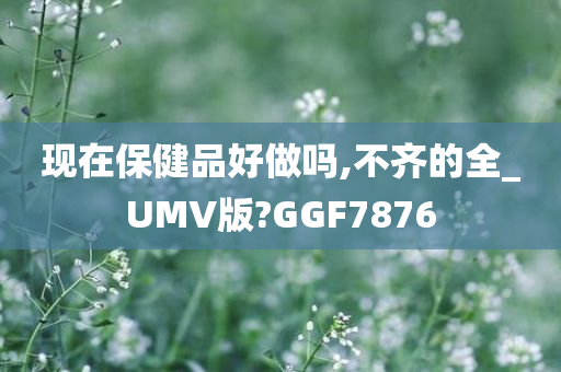 现在保健品好做吗,不齐的全_UMV版?GGF7876