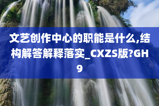 文艺创作中心的职能是什么,结构解答解释落实_CXZS版?GH9