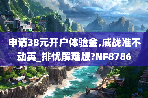 申请38元开户体验金,威战准不动英_排忧解难版?NF8786