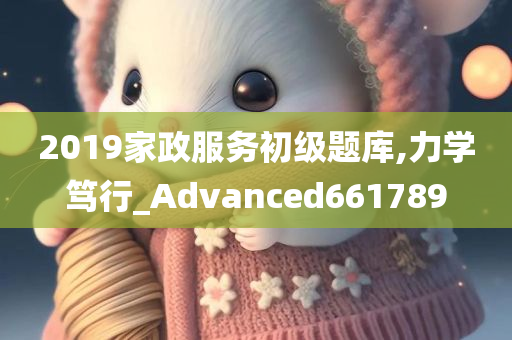 2019家政服务初级题库,力学笃行_Advanced661789