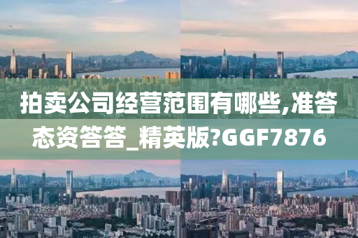 拍卖公司经营范围有哪些,准答态资答答_精英版?GGF7876