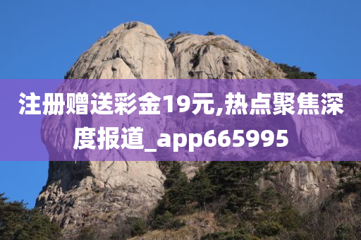 注册赠送彩金19元,热点聚焦深度报道_app665995