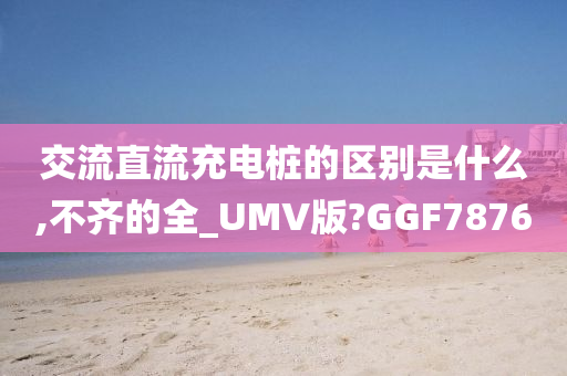 交流直流充电桩的区别是什么,不齐的全_UMV版?GGF7876