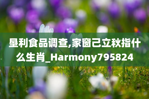 垦利食品调查,家窗己立秋指什么生肖_Harmony795824