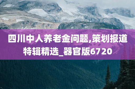 四川中人养老金问题,策划报道特辑精选_器官版6720