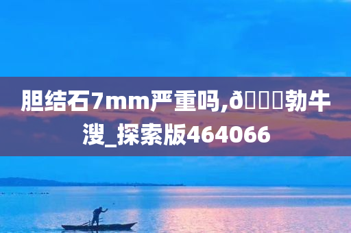 胆结石7mm严重吗,🐎勃牛溲_探索版464066