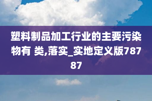 塑料制品加工行业的主要污染物有 类,落实_实地定义版78787