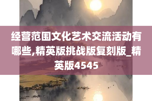 经营范围文化艺术交流活动有哪些,精英版挑战版复刻版_精英版4545