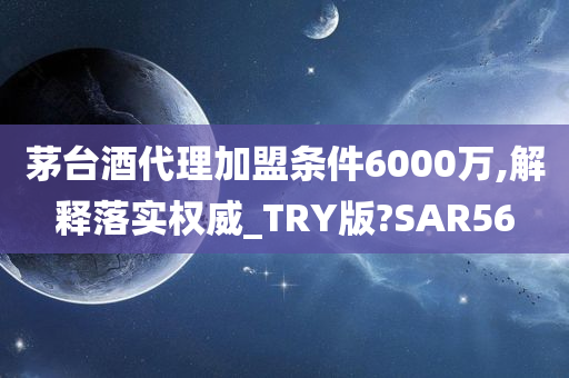 茅台酒代理加盟条件6000万,解释落实权威_TRY版?SAR56