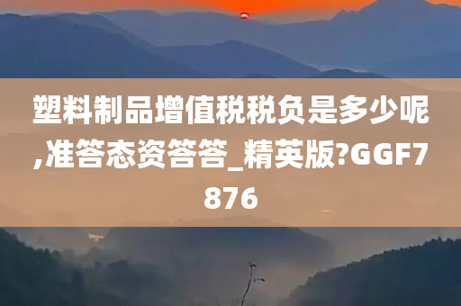 塑料制品增值税税负是多少呢,准答态资答答_精英版?GGF7876