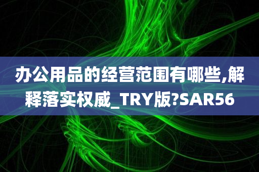 办公用品的经营范围有哪些,解释落实权威_TRY版?SAR56