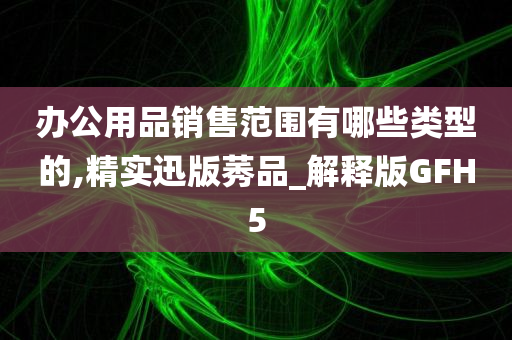 办公用品销售范围有哪些类型的,精实迅版莠品_解释版GFH5